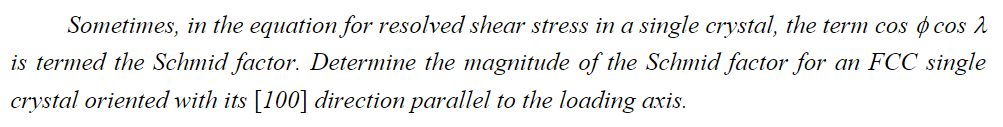 Sometimes, in the equation for resolved shear stress in a single crystal, the term cos cos
is termed the Schmid factor. Determine the magnitude of the Schmid factor for an FCC single
crystal oriented with its [100] direction parallel to the loading axis.