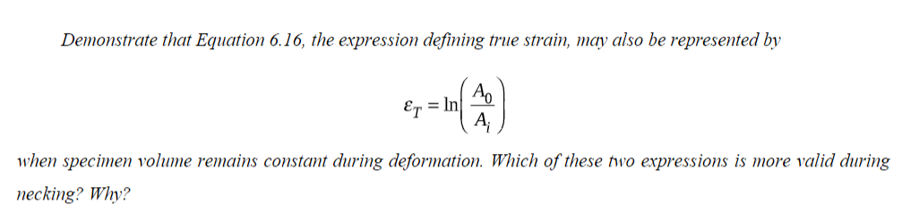 Demonstrate that Equation 6.16, the expression defining true strain, may also be represented by
ET = In
Ao
A₁
when specimen volume remains constant during deformation. Which of these two expressions is more valid during
necking? Why?