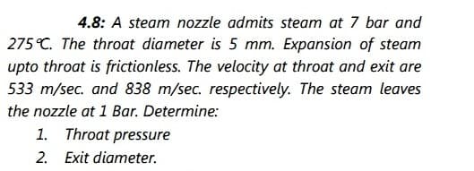 4.8: A steam nozzle admits steam at 7 bar and
275 °C. The throat diameter is 5 mm. Expansion of steam
upto throat is frictionless. The velocity at throat and exit are
533 m/sec. and 838 m/sec. respectively. The steam leaves
the nozzle at 1 Bar. Determine:
1. Throat pressure
2. Exit diameter.
