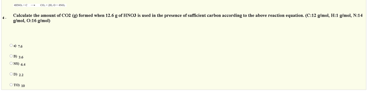 Calculate the amount of CO2 (g) formed when 12.6 g of HNO3 is used in the presence of sufficient carbon according to the above reaction equation. (C:12 g/mol, H:1 g/mol, N:14
g/mol, O:16 g/mol)
CO2 + 2H2 O + 4NO2
4HNO, + C
4 -
О а) 7.6
В) 3.6
O NS) 6.4
OD) 2.2
O TO) 10
