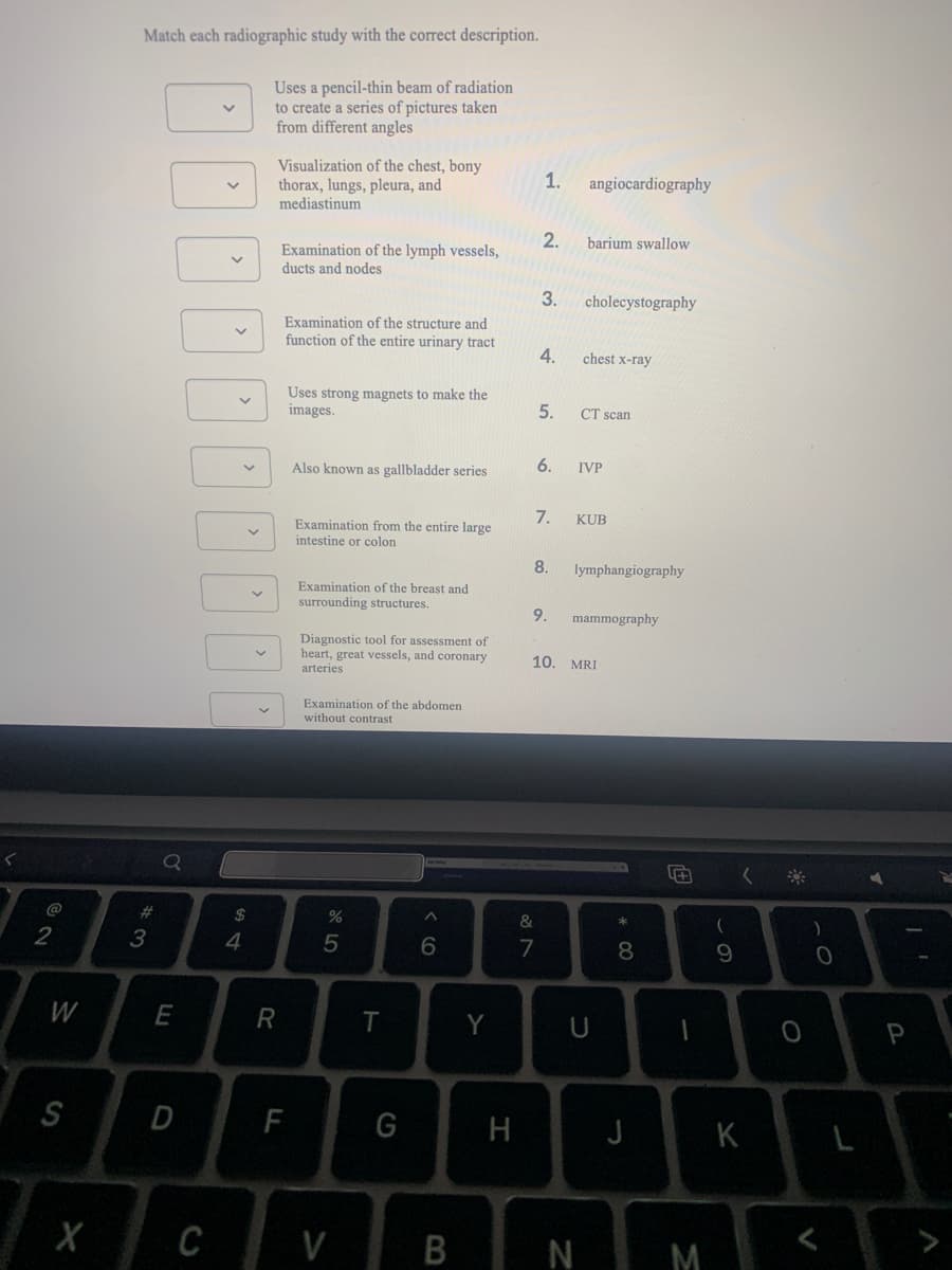 Match each radiographic study with the correct description.
Uses a pencil-thin beam of radiation
to create a series of pictures taken
from different angles
Visualization of the chest, bony
thorax, lungs, pleura, and
mediastinum
1.
angiocardiography
2.
barium swallow
Examination of the lymph vessels,
ducts and nodes
3.
cholecystography
Examination of the structure and
function of the entire urinary tract
4.
chest x-ray
Uses strong magnets to make the
images.
5.
CT scan
6.
IVP
Also known as gallbladder series
7.
KUB
Examination from the entire large
intestine or colon
8.
lymphangiography
Examination of the breast and
surrounding structures.
9.
mammography
Diagnostic tool for assessment of
heart, great vessels, and coronary
arteries
10. MRI
Examination of the abdomen
without contrast
@
23
2$
&
)
3
6.
7
9.
W
E
R
Y
P
S
F
G
H
J
K
X
C
V
N M
* 00
B
