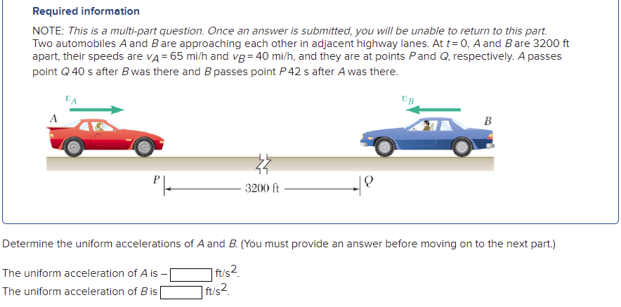 Required information
NOTE: This is a multi-part question. Once an answer is submitted, you will be unable to return to this part.
Two automobiles A and Bare approaching each other in adjacent highway lanes. At t= 0, A and Bare 3200 ft
apart, their speeds are vA = 65 mi/h and vg= 40 mi/h, and they are at points Pand Q, respectively. A passes
point Q 40 s after B was there and B passes point P 42 s after A was there.
B
3200 ft
Determine the uniform accelerations of A and B. (You must provide an answer before moving on to the next part.)
| ft/s2.
| ft/s2.
The uniform acceleration of A is -
The uniform acceleration of Bis
