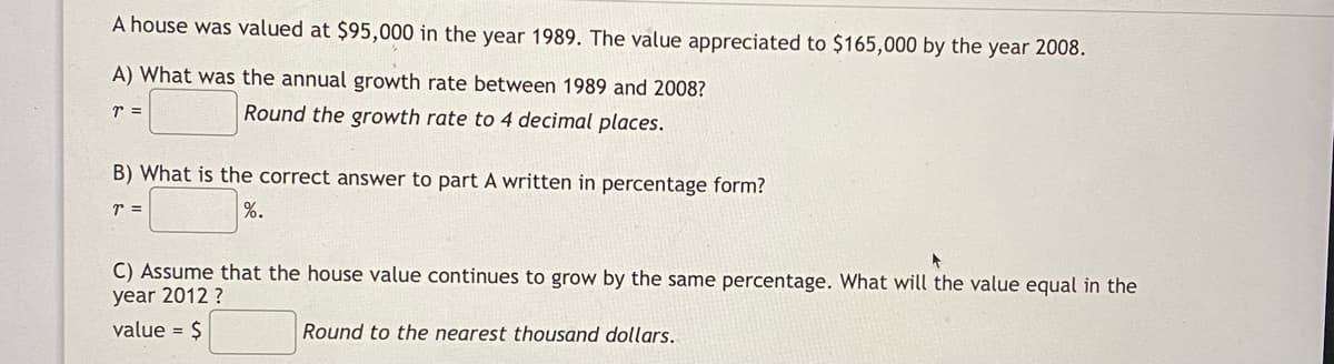 A house was valued at $95,000 in the year 1989. The value appreciated to $165,000 by the year 2008.
A) What was the annual growth rate between 1989 and 2008?
Round the growth rate to 4 decimal places.
B) What is the correct answer to part A written in percentage form?
%.
C) Assume that the house value continues to grow by the same percentage. What will the value equal in the
year 2012 ?
value = $
Round to the nearest thousand dollars.
