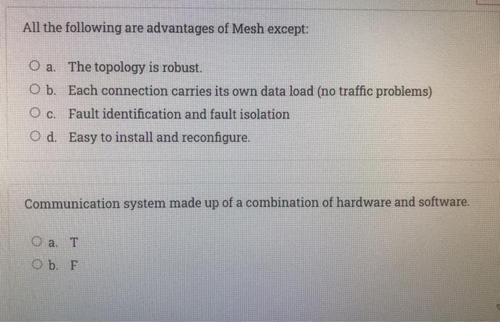 All the following are advantages of Mesh except:
O a. The topology is robust.
O b. Each connection carries its own data load (no traffic problems)
O c. Fault identification and fault isolation
Od. Easy to install and reconfigure.
Communication system made up of a combination of hardware and software.
O a. T
O b. F