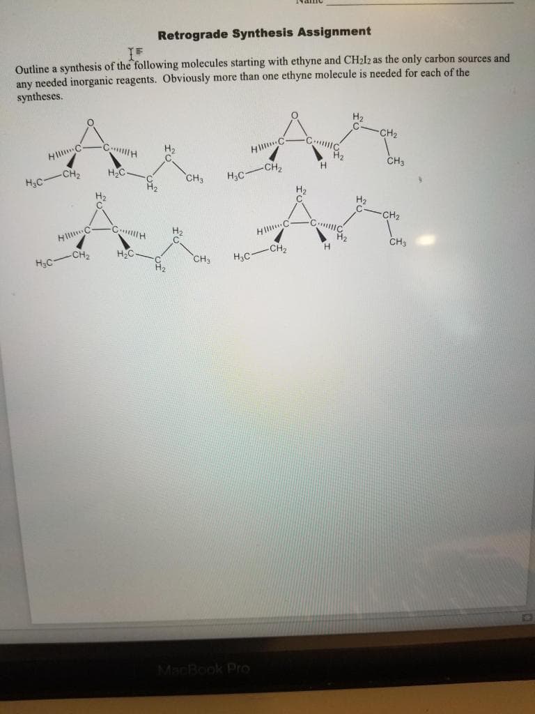 Retrograde Synthesis Assignment
IF
Outline a synthesis of the following molecules starting with ethyne and CH₂l2 as the only carbon sources and
any needed inorganic reagents. Obviously more than one ethyne molecule is needed for each of the
syntheses.
-CH₂
CH
C
Ar Ar
Hill C
CH3
-CH₂
H
CH₂
H₂C.
CH₂
H₂C
H₂C
H₂
H₂
CH₂
H₂
Hill C
CH
H₂C
-CH₂
H₂C
CH3 H₂C
MacBook Pro
HIC
-CH₂
CH3