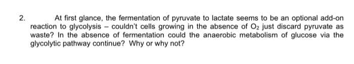 2.
At first glance, the fermentation of pyruvate to lactate seems to be an optional add-on
reaction to glycolysis couldn't cells growing in the absence of O₂ just discard pyruvate as
waste? In the absence of fermentation could the anaerobic metabolism of glucose via the
glycolytic pathway continue? Why or why not?