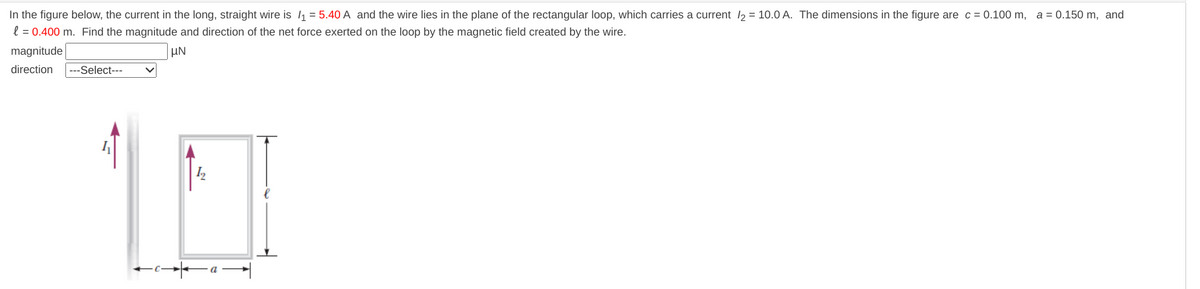 In the figure below, the current in the long, straight wire is /₁ = 5.40 A and the wire lies in the plane of the rectangular loop, which carries a current /₂ = 10.0 A. The dimensions in the figure are c = 0.100 m, a = 0.150 m, and
l = 0.400 m. Find the magnitude and direction of the net force exerted on the loop by the magnetic field created by the wire.
magnitude
UN
direction ---Select---
1.0