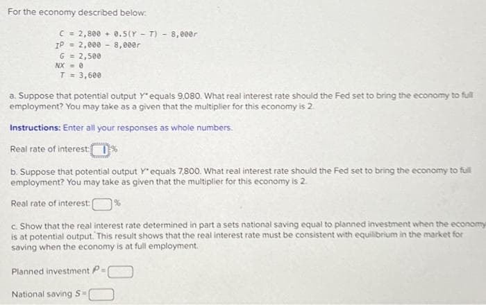 For the economy described below:
C = 2,800+ 0.5(YT) - 8,000r
8,000r
IP = 2,000
G = 2,500
NX-0
T = 3,600
a. Suppose that potential output Y* equals 9,080. What real interest rate should the Fed set to bring the economy to full
employment? You may take as a given that the multiplier for this economy is 2.
Instructions: Enter all your responses as whole numbers.
Real rate of interest: %
b. Suppose that potential output Y' equals 7,800. What real interest rate should the Fed set to bring the economy to full
employment? You may take as given that the multiplier for this economy is 2.
Real rate of interest:
%
c. Show that the real interest rate determined in part a sets national saving equal to planned investment when the economy
is at potential output. This result shows that the real interest rate must be consistent with equilibrium in the market for
saving when the economy is at full employment.
Planned investment P=
National saving S=