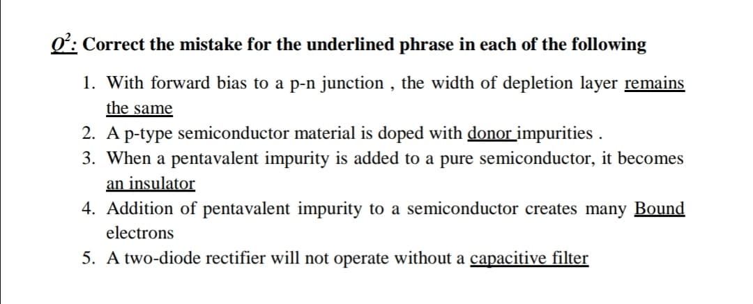 Correct the mistake for the underlined phrase in each of the following
1. With forward bias to a p-n junction , the width of depletion layer remains
the same
2. A p-type semiconductor material is doped with donor impurities .
3. When a pentavalent impurity is added to a pure semiconductor, it becomes
an insulator
4. Addition of pentavalent impurity to a semiconductor creates many Bound
electrons
5. A two-diode rectifier will not operate without a capacitive filter
