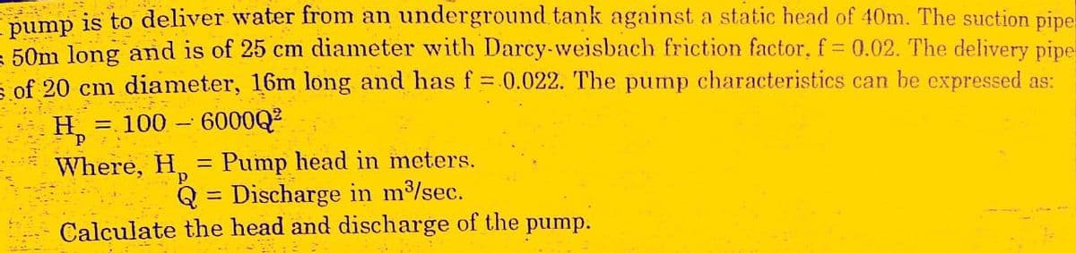 pump is to deliver water from an underground tank against a static head of 40m. The suction pipe
= 50m long and is of 25 cm diameter with Darcy-weisbach friction factor, f = 0.02. The delivery pipe
of 20 cm diameter, 16m long and has f = 0.022. The pump characteristics can be expressed as:
= 100 - 600002
He
Where, H = Pump head in meters.
p
Q = Discharge in m³/sec.
Calculate the head and discharge of the pump.
