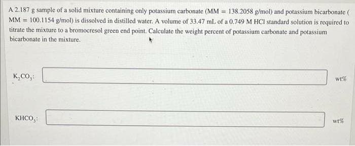 A 2.187 g sample of a solid mixture containing only potassium carbonate (MM = 138.2058 g/mol) and potassium bicarbonate (
MM 100.1154 g/mol) is dissolved in distilled water. A volume of 33.47 mL of a 0.749 M HCI standard solution is required to
titrate the mixture to a bromocresol green end point. Calculate the weight percent of potassium carbonate and potassium
bicarbonate in the mixture.
K₂CO₂:
KHCO,:
wt%
wt%