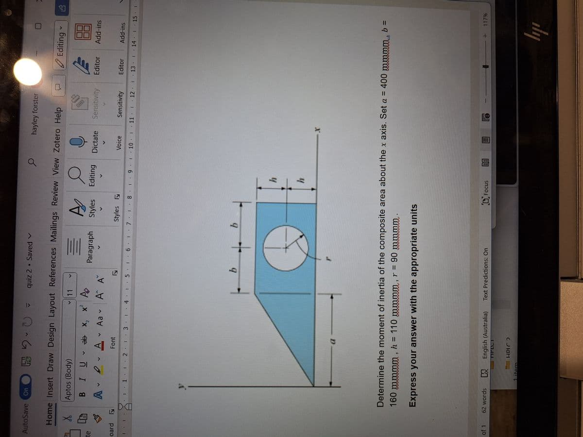AutoSave On
X
Aptos (Body)
U
quiz 2. Saved
hayley forster
Home Insert Draw Design Layout References Mailings Review View Zotero Help
11
BI Uab x₂
ab x x A
A
Editing
B
饅
te
Paragraph Styles Editing
Dictate
Sensitivity
Editor
Add-ins
A ▾
V
D
A
Aav A A
oard
ly
Font
ly
Styles
Voice
Sensitivity
Editor
Add-ins
12 13 14 15 16 17 18 19 10 11 12 13 14
LE
15 -
b
b
h
h
Determine the moment of inertia of the composite area about the x axis. Set a = 400 mmmm, b =
160 mmmm, h = 110 mmmm, r = 90 mmmm.
Express your answer with the appropriate units
of 1
62 words
▷ English (Australia) Text Predictions: On
FOCUS
Le
+ 117%
ПPLCT
HPLC?