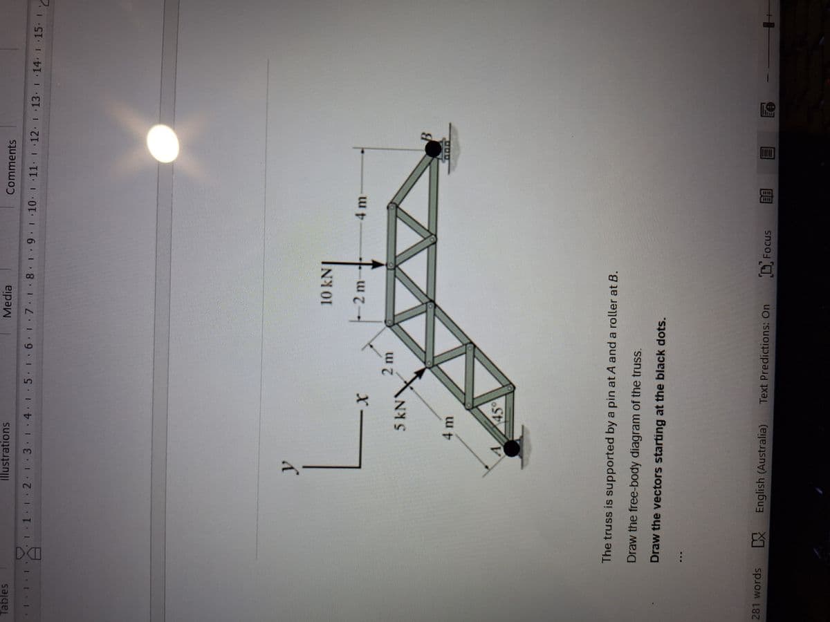 Tables
DO
illustrations
Media
Comments
1.2.1.3.1.4·|·5 1·6·1·7. 8.
11 12 13 14 15 16 17 18 19 10 11 12 13 ·14 ·15
"C
y
x
5 KN
2 m
4 m
45°
10 kN
2 m
4 m
The truss is supported by a pin at A and a roller at B.
Draw the free-body diagram of the truss.
Draw the vectors starting at the black dots.
281 words
DX English (Australia) Text Predictions: On
Focus
BB
B