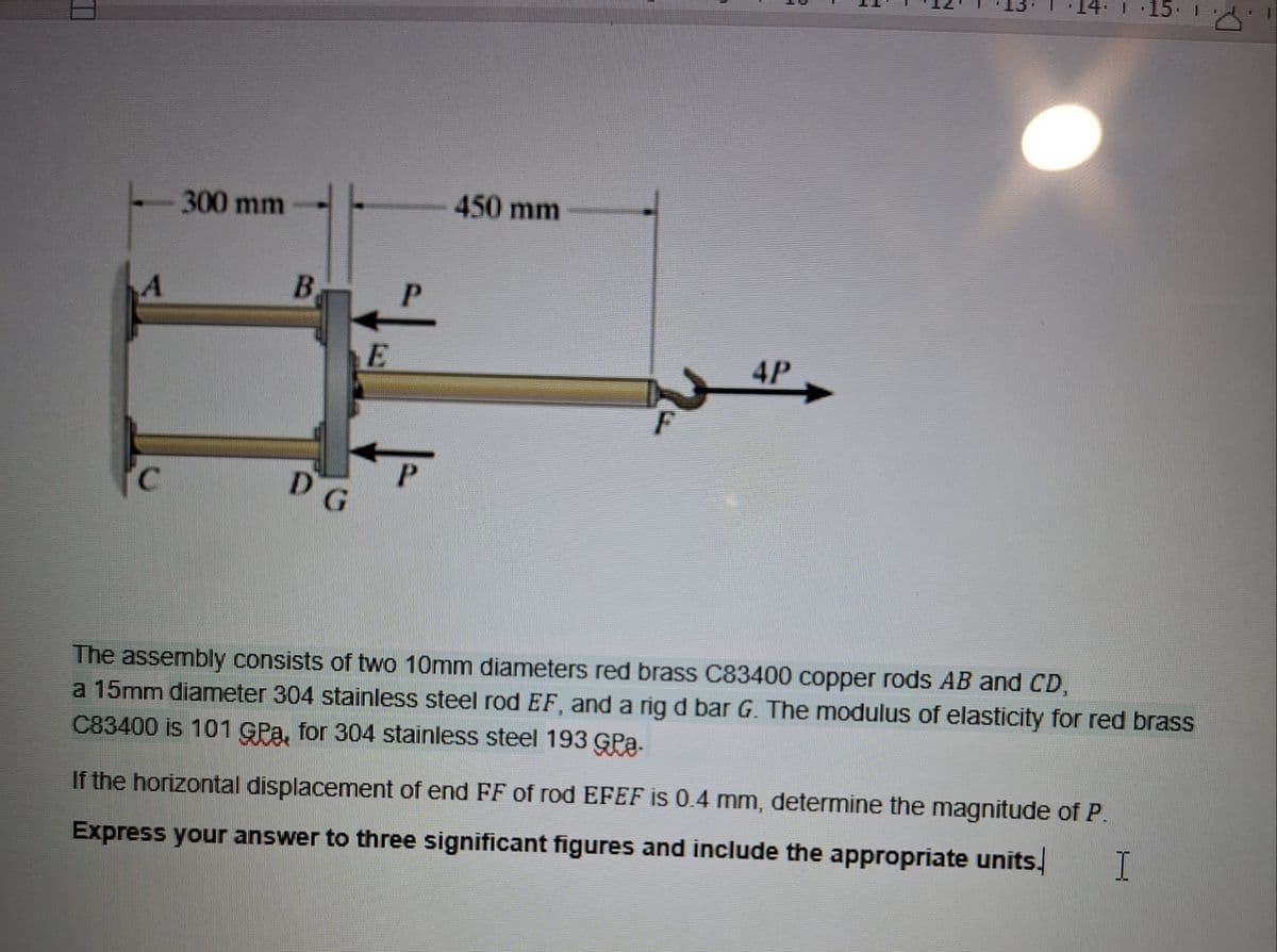 300 mm
B
P
E
P
C
D G
450 mm
4P
F
14. 15. 1
The assembly consists of two 10mm diameters red brass C83400 copper rods AB and CD,
a 15mm diameter 304 stainless steel rod EF, and a rig d bar G. The modulus of elasticity for red brass
C83400 is 101 GPa, for 304 stainless steel 193 Gra.
If the horizontal displacement of end FF of rod EFEF is 0.4 mm, determine the magnitude of P.
Express your answer to three significant figures and include the appropriate units.
I