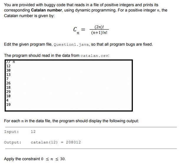 You are provided with buggy code that reads in a file of positive integers and prints its
corresponding Catalan number, using dynamic programming. For a positive integer n, the
Catalan number is given by:
(2n)!
(n+1)!n!
Edit the given program file, Question1.java, so that all program bugs are fixed.
The program should read in the data from catalan.csv:
12
30
13
7
26
18
29
10
4
19
6898
For each n in the data file, the program should display the following output:
12
C =
n
Input:
Output: catalan (12) = 208012
Apply the constraint 0 ≤ n ≤ 30.