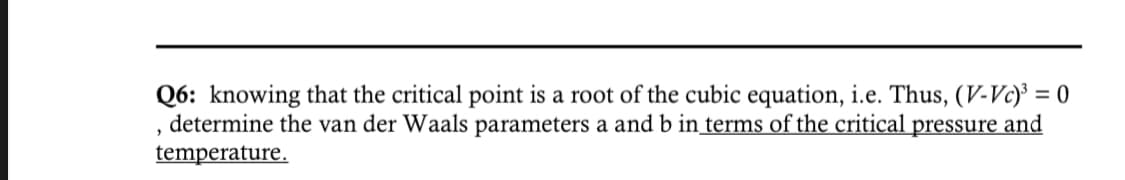 Q6: knowing that the critical point is a root of the cubic equation, i.e. Thus, (V-Vc)³ = 0
determine the van der Waals parameters a and b in terms of the critical pressure and
temperature.
"