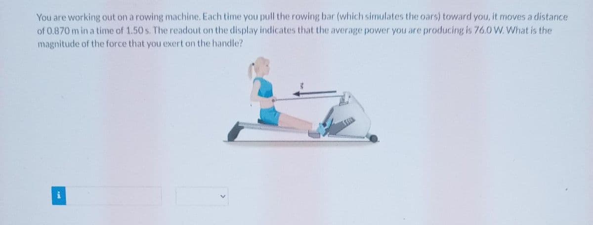 You are working out on a rowing machine. Each time you pull the rowing bar (which simulates the oars) toward you, it moves a distance
of 0.870 m in a time of 1.50 s. The readout on the display indicates that the average power you are producing is 76.0 W. What is the
magnitude of the force that you exert on the handle?