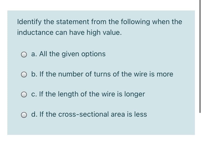 Identify the statement from the following when the
inductance can have high value.
a. All the given options
O b. If the number of turns of the wire is more
O c. If the length of the wire is longer
O d. If the cross-sectional area is less

