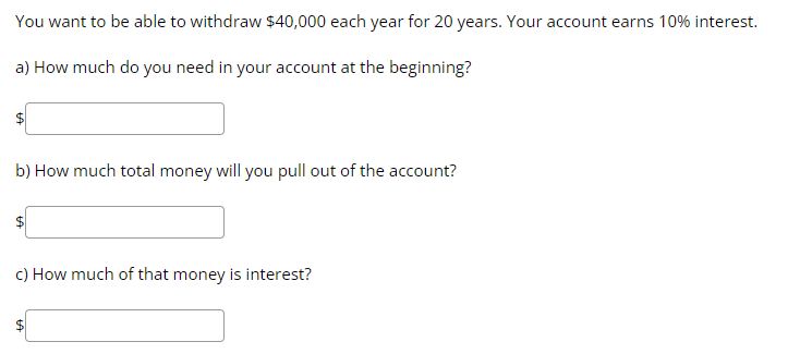 You want to be able to withdraw $40,000 each year for 20 years. Your account earns 10% interest.
a) How much do you need in your account at the beginning?
b) How much total money will you pull out of the account?
c) How much of that money is interest?