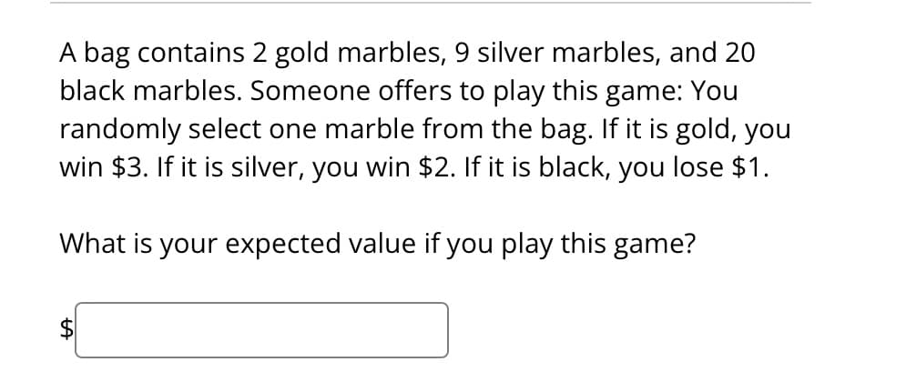 A bag contains 2 gold marbles, 9 silver marbles, and 20
black marbles. Someone offers to play this game: You
randomly select one marble from the bag. If it is gold, you
win $3. If it is silver, you win $2. If it is black, you lose $1.
What is your expected value if you play this game?