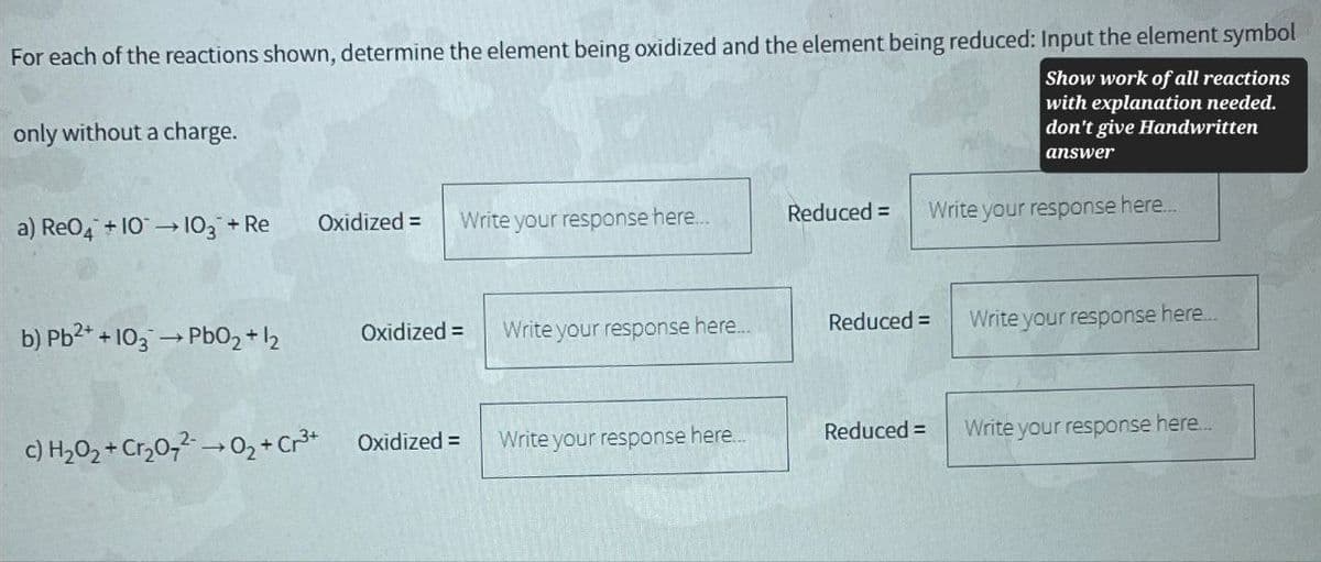 For each of the reactions shown, determine the element being oxidized and the element being reduced: Input the element symbol
Show work of all reactions
with explanation needed.
don't give Handwritten
answer
only without a charge.
a) Re04 +10103 + Re
Oxidized =
Write your response here...
Reduced =
Write your response here...
b) Pb2++103 →PbO2+12
Oxidized =
Write your response here...
Reduced =
Write your response here...
c) H2O2 + Cr2020₂+ Cr³+
Oxidized =
Write your response here...
Reduced =
Write your response here...