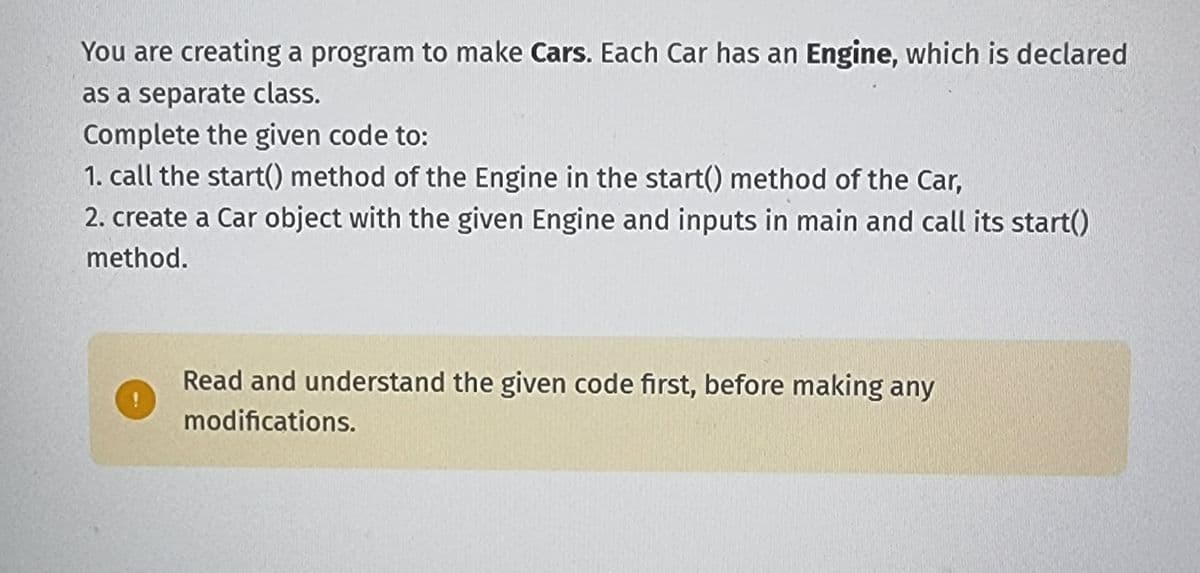 You are creating a program to make Cars. Each Car has an Engine, which is declared
as a separate class.
Complete the given code to:
1. call the start() method of the Engine in the start() method of the Car,
2. create a Car object with the given Engine and inputs in main and call its start()
method.
Read and understand the given code first, before making any
modifications.