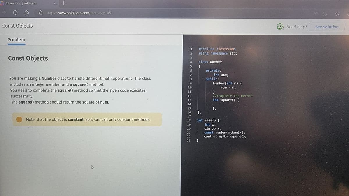 Learn C++ | Sololearn
C
Const Objects
Problem
X +
https://www.sololearn.com/learning/1051
Const Objects
You are making a Number class to handle different math operations. The class
includes an integer member and a square() method.
You need to complete the square() method so that the given code executes
successfully.
The square() method should return the square of num.
Note, that the object is constant, so it can call only constant methods.
1
2
3
4
5
6
7
8
9
10
11
12
13
14
15
16
17
18
19
20
21
22
23
#include <iostream>
using namespace std;
class Number
{
}
private:
int num;
public:
Number(int n) {
num = n;
}
//complete the method
int square() {
};
};
int main() {
int x;
cin >> X;
const Number myNum(x);
cout << myNum.square();
Need help?
A to
See Solution