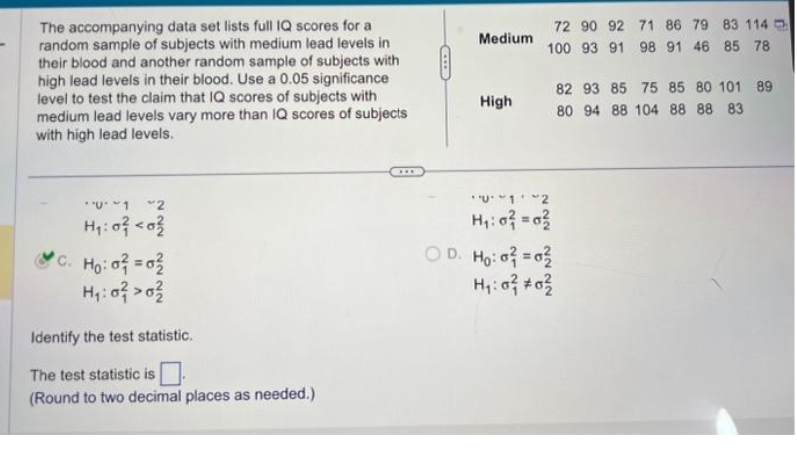 The accompanying data set lists full IQ scores for a
random sample of subjects with medium lead levels in
their blood and another random sample of subjects with
high lead levels in their blood. Use a 0.05 significance
level to test the claim that IQ scores of subjects with
medium lead levels vary more than IQ scores of subjects
with high lead levels.
"U ~12
H₁:0² <0²
C. Ho: o² = 0²
H₁:0² > 0²
Identify the test statistic.
The test statistic is
(Round to two decimal places as needed.)
Medium
High
72 90 92 71 86 79 83 114
100 93 91 98 91 46 85 78
U12
H₁: 0² = 0²
D. Ho: o² = 0²
H₁:0² #0²
82 93 85 75 85 80 101 89
80 94 88 104 88 88 83