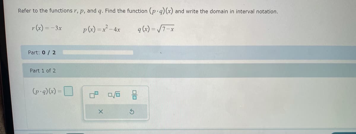 Refer to the functions r, p, and q. Find the function (p.q) (x) and write the domain in interval notation.
r(x) = -3x
p(x) = x² - 4x
q (x)=√7-x
X
Part: 0/2
Part 1 of 2
(p-q)(x)=
00
S