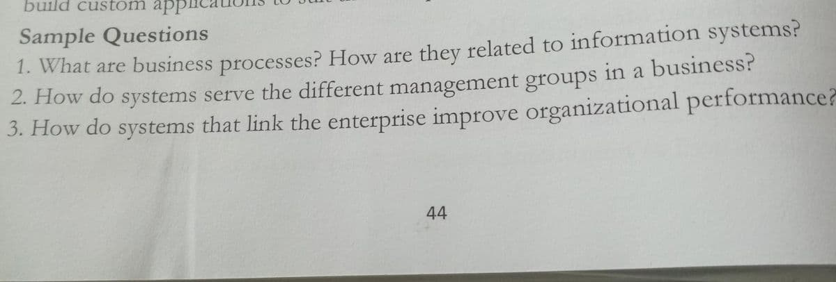 build custom appi
Sample Questions
1. What are business processes? How are they related to information systems?
2. How do systems serve the different management groups in a business?
3. How do systems that link the enterprise improve organizational performance?
44