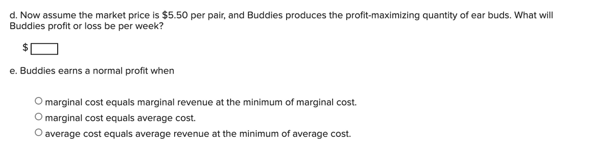 d. Now assume the market price is $5.50 per pair, and Buddies produces the profit-maximizing quantity of ear buds. What will
Buddies profit or loss be per week?
$
e. Buddies earns a normal profit when
O marginal cost equals marginal revenue at the minimum of marginal cost.
O marginal cost equals average cost.
average cost equals average revenue at the minimum of average cost.
