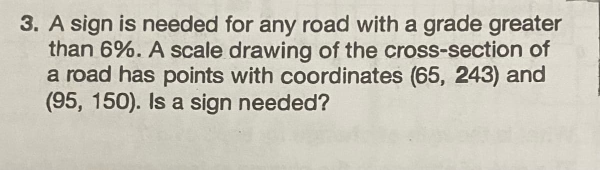 3. A sign is needed for any road with a grade greater
than 6%. A scale drawing of the cross-section of
a road has points with coordinates (65, 243) and
(95, 150). Is a sign needed?