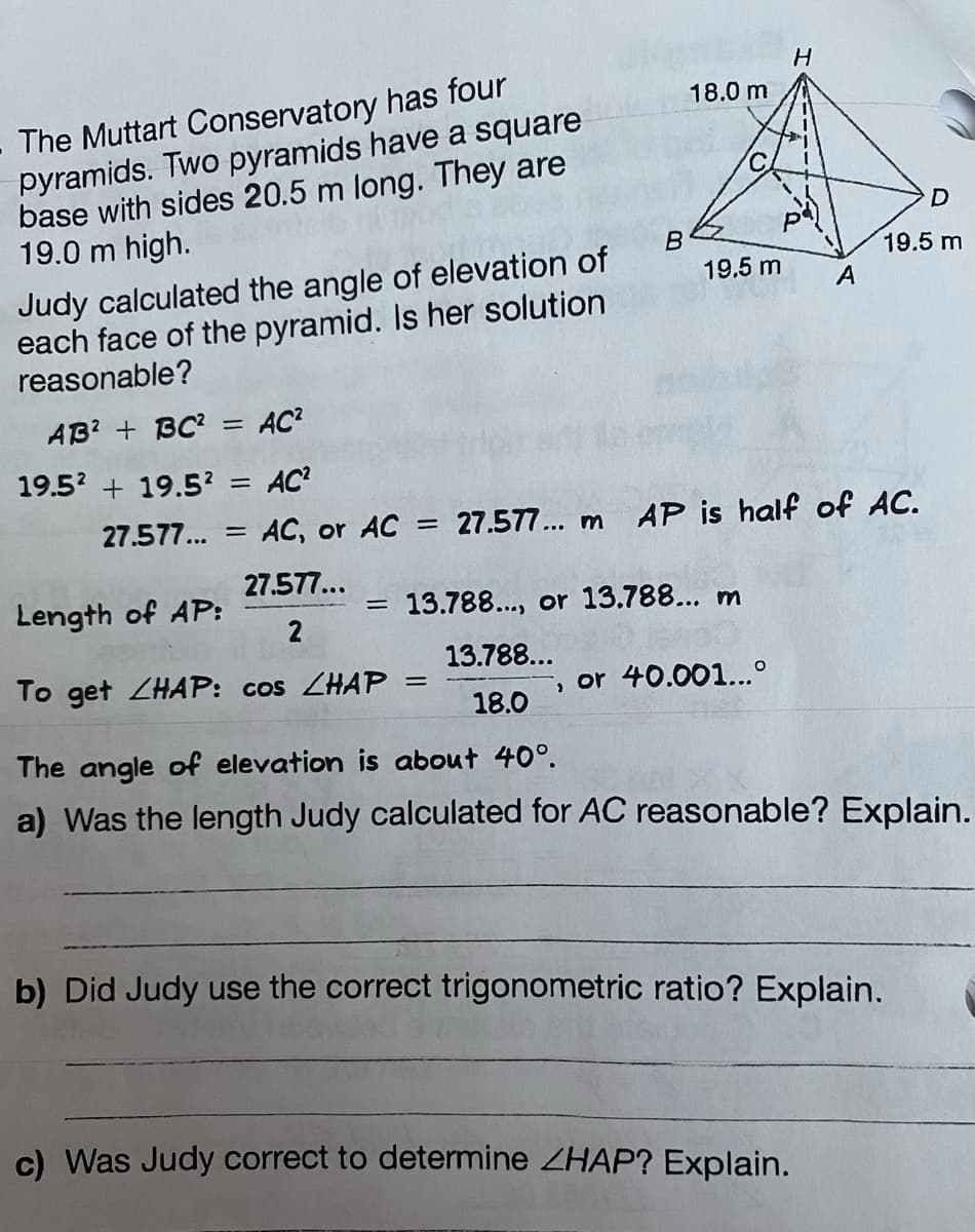 The Muttart Conservatory has four
pyramids. Two pyramids have a square
base with sides 20.5 m long. They are
19.0 m high.
B
18.0 m
=
= 13.788..., or 13.788... m
13.788...
18.0
19.5 m A
Judy calculated the angle of elevation of
each face of the pyramid. Is her solution
reasonable?
AB²+ BC² = AC²
19.5² +19.5² = AC²
27.577... = AC, or AC = 27.577... m AP is half of AC.
27.577...
H
Length of AP:
To get ZHAP: cos CHAP
The angle of elevation is about 40°.
a) Was the length Judy calculated for AC reasonable? Explain.
, or 40.001...º
D
19.5 m
b) Did Judy use the correct trigonometric ratio? Explain.
c) Was Judy correct to determine ZHAP? Explain.