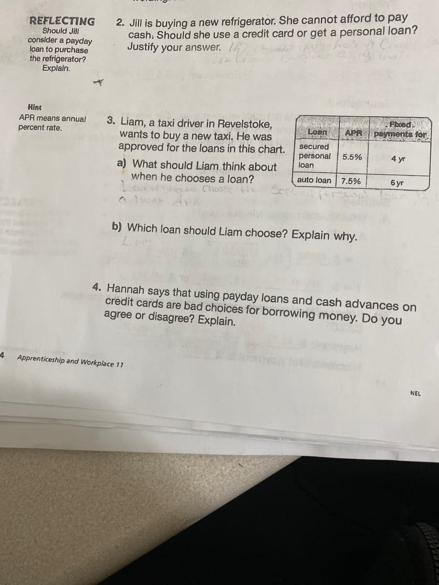 REFLECTING
Should Jill
consider a payday
loan to purchase
the refrigerator?
Explain.
Hint
APR means annual
percent rate.
2. Jill is buying a new refrigerator. She cannot afford to pay
cash. Should she use a credit card or get a personal loan?
Justify your answer.
3. Liam, a taxi driver in Revelstoke,
wants to buy a new taxi. He was
approved for the loans in this chart.
a) What should Liam think about
when he chooses a loan?
should Choose the
Lost
Fixed
APR payments for
4 Apprenticeship and Workplace 11
secured
personal 5.5%
loan
auto loan
7.5%
b) Which loan should Liam choose? Explain why.
4 yr
6 yr
4. Hannah says that using payday loans and cash advances on
credit cards are bad choices for borrowing money. Do you
agree or disagree? Explain.
NEL