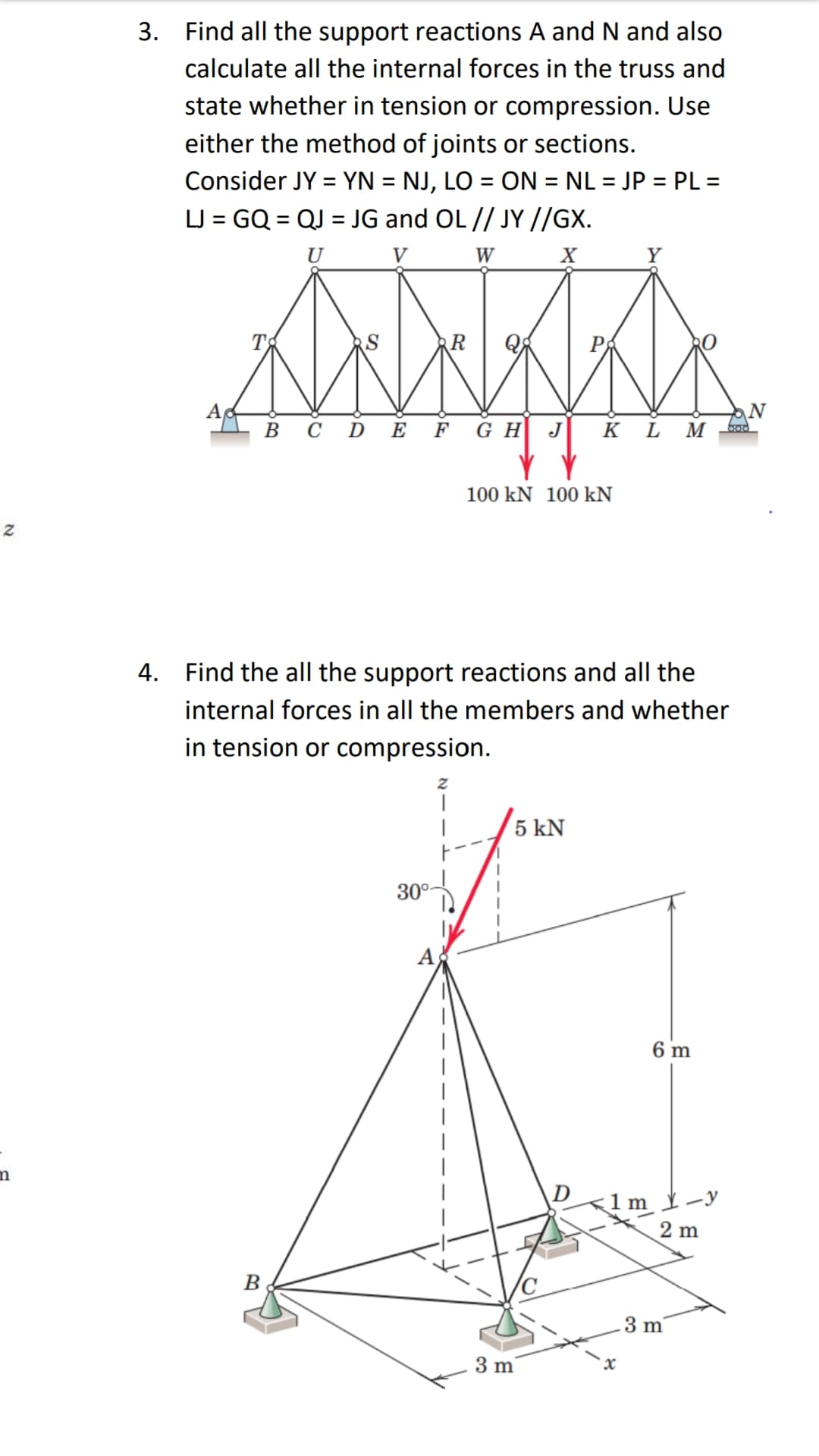3. Find all the support reactions A and N and also
calculate all the internal forces in the truss and
state whether in tension or compression. Use
either the method of joints or sections.
Consider JY = YN = NJ, LO = ON = NL = JP = PL =
LJ = GQ = QJ = JG and OL // JY //GX.
%3D
%3D
%3D
U
V
W
Y
T
A
ВСDE F GH J
N
K L M
100 kN 100 kN
4. Find the all the support reactions and all the
internal forces in all the members and whether
in tension or compression.
5 kN
30°-
A
6 m
D
<1m -y
2 m
B
3 m
3 m
