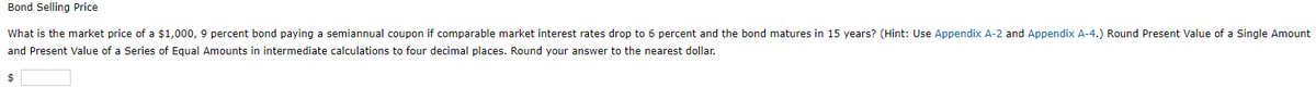 Bond Selling Price
What is the market price of a $1,000, 9 percent bond paying a semiannual coupon if comparable market interest rates drop to 6 percent and the bond matures in 15 years? (Hint: Use Appendix A-2 and Appendix A-4.) Round Present Value of a Single Amount
and Present Value of a Series of Equal Amounts in intermediate calculations to four decimal places. Round your answer to the nearest dollar.
$