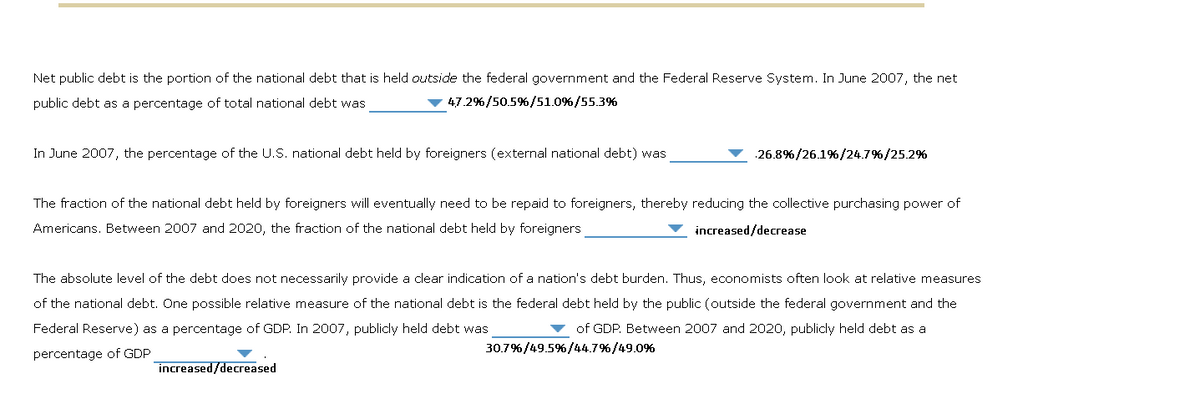 Net public debt is the portion of the national debt that is held outside the federal government and the Federal Reserve System. In June 2007, the net
public debt as a percentage of total national debt was
47.2%/50.5%/51.0%/55.3%
In June 2007, the percentage of the U.S. national debt held by foreigners (external national debt) was
26.8% / 26.1% / 24.7%/25.2%
The fraction of the national debt held by foreigners will eventually need to be repaid to foreigners, thereby reducing the collective purchasing power of
Americans. Between 2007 and 2020, the fraction of the national debt held by foreigners
increased/decrease
increased/decreased
The absolute level of the debt does not necessarily provide a clear indication of a nation's debt burden. Thus, economists often look at relative measures
of the national debt. One possible relative measure of the national debt is the federal debt held by the public (outside the federal government and the
Federal Reserve) as a percentage of GDP. In 2007, publicly held debt was
of GDP. Between 2007 and 2020, publicly held debt as a
30.7%/49.5%/44.7%/49.0%
percentage of GDP