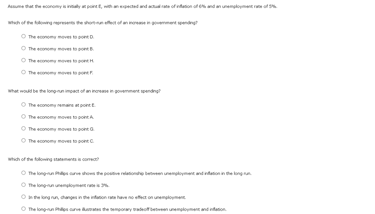 Assume that the economy is initially at point E, with an expected and actual rate of inflation of 6% and an unemployment rate of 5%.
Which of the following represents the short-run effect of an increase in government spending?
O The economy moves to point D.
The economy moves to point B.
O The economy moves to point H.
O The economy moves to point F.
What would be the long-run impact of an increase in government spending?
The economy remains at point E.
O The economy moves to point A.
O The economy moves to point G.
The economy moves to point C.
Which of the following statements is correct?
O The long-run Phillips curve shows the positive relationship between unemployment and inflation in the long run.
O The long-run unemployment rate is 3%.
O In the long run, changes in the inflation rate have no effect on unemployment.
O The long-run Phillips curve illustrates the temporary tradeoff between unemployment and inflation.