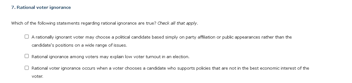 7. Rational voter ignorance
Which of the following statements regarding rational ignorance are true? Check all that apply.
A rationally ignorant voter may choose a political candidate based simply on party affiliation or public appearances rather than the
candidate's positions on a wide range of issues.
O Rational ignorance among voters may explain low voter turnout in an election.
Rational voter ignorance occurs when a voter chooses a candidate who supports policies that are not in the best economic interest of the
voter.