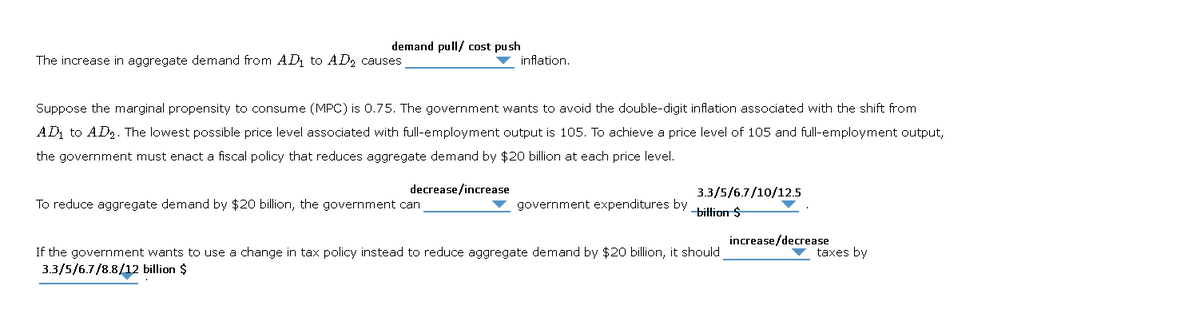 demand pull/ cost push
The increase in aggregate demand from AD₁ to AD₂ causes
Suppose the marginal propensity to consume (MPC) is 0.75. The government wants to avoid the double-digit inflation associated with the shift from
AD₁ to AD₂. The lowest possible price level associated with full-employment output is 105. To achieve a price level of 105 and full-employment output,
the government must enact a fiscal policy that reduces aggregate demand by $20 billion at each price level.
decrease/increase
inflation.
To reduce aggregate demand by $20 billion, the government can
3.3/5/6.7/10/12.5
government expenditures by billion $
If the government wants to use a change in tax policy instead to reduce aggregate demand by $20 billion, it should
3.3/5/6.7/8.8/12 billion $
increase/decrease
taxes by