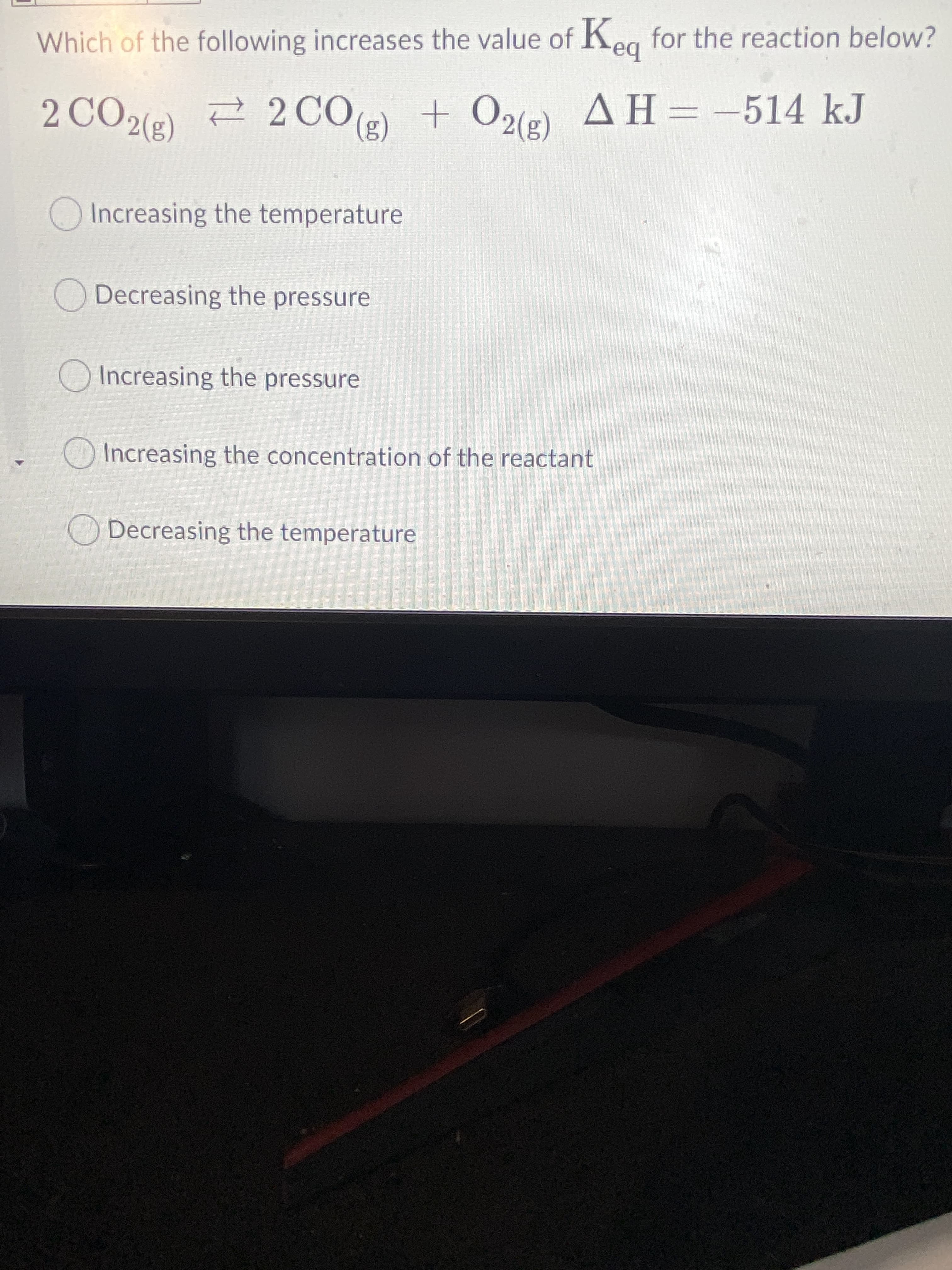 Which of the following increases the value of Keg for the reaction below?
bə
2 CO2(e) 2 20CO() + O2(e)
+ O2(g)
AH=-514 kJ
(3)0)
Increasing the temperature
O Decreasing the pressure
O Increasing the pressure
Increasing the concentration of the reactant
ODecreasing the temperature
