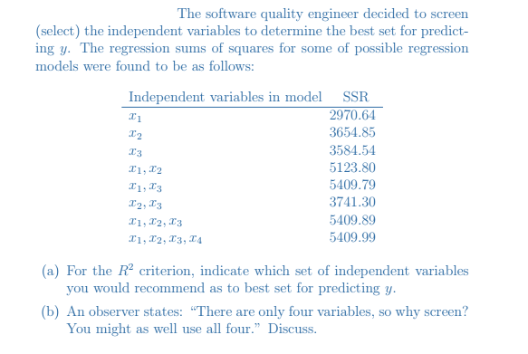 The software quality engineer decided to screen
(select) the independent variables to determine the best set for predict-
ing y. The regression sums of squares for some of possible regression
models were found to be as follows:
Independent variables in model SSR
2970.64
3654.85
3584.54
X1, X2
5123.80
X1, X3
5409.79
X2, 13
3741.30
X1, 12, x3
5409.89
X1, 12, 13, I4
5409.99
(a) For the R? criterion, indicate which set of independent variables
you would recommend as to best set for predicting y.
(b) An observer states: "There are only four variables, so why screen?
You might as well use all four." Discuss.
