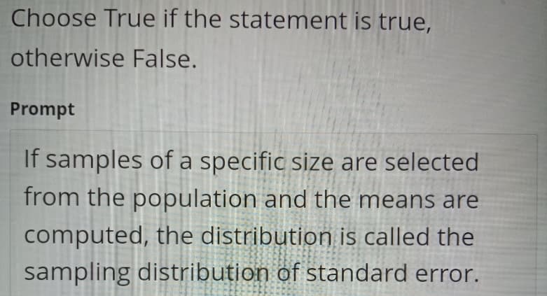 Choose True if the statement is true,
otherwise False.
Prompt
If samples of a specific size are selected
from the population and the means are
computed, the distribution is called the
sampling distribution of standard error.