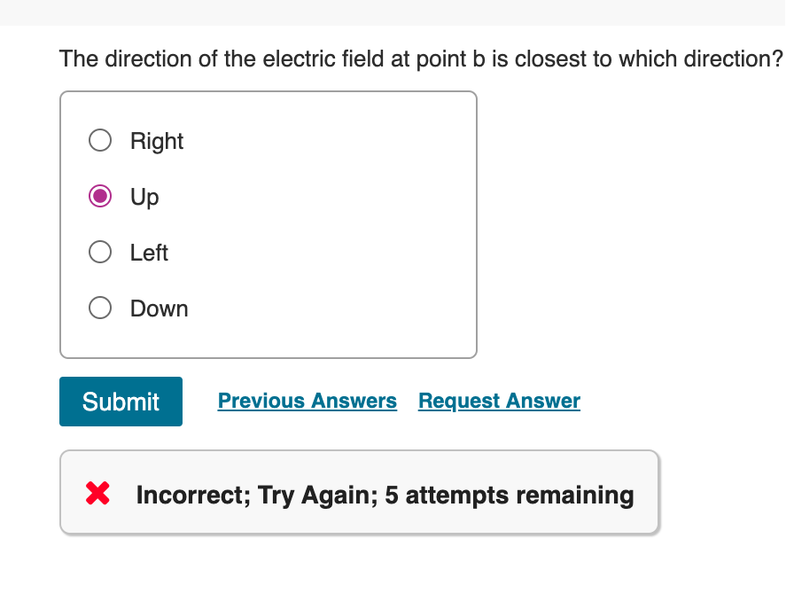 The direction of the electric field at point b is closest to which direction?
○ Right
Up
○ Left
Down
Submit
Previous Answers Request Answer
× Incorrect; Try Again; 5 attempts remaining