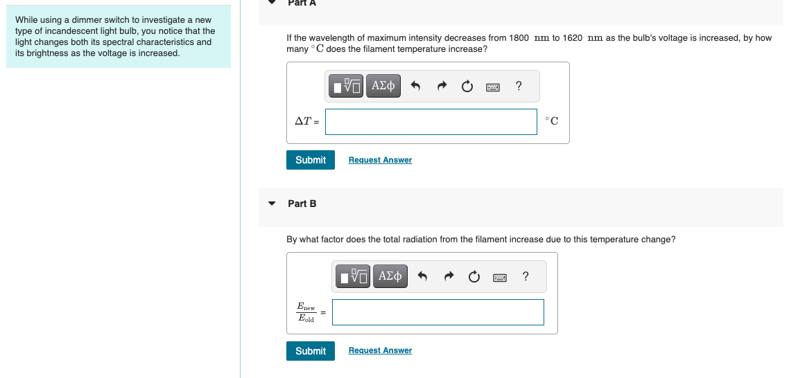 Part A
While using a dimmer switch to investigate a new
type of incandescent light bulb, you notice that the
light changes both its spectral characteristics and
its brightness as the voltage is increased.
If the wavelength of maximum intensity decreases from 1800 nm to 1620 nm as the bulb's voltage is increased, by how
many °C does the filament temperature increase?
AT=
ΜΕ ΑΣΦ
Submit
Request Answer
▾ Part B
?
°C
By what factor does the total radiation from the filament increase due to this temperature change?
Enew
Eold
Ο ΑΣΦ
Submit
Request Answer
?