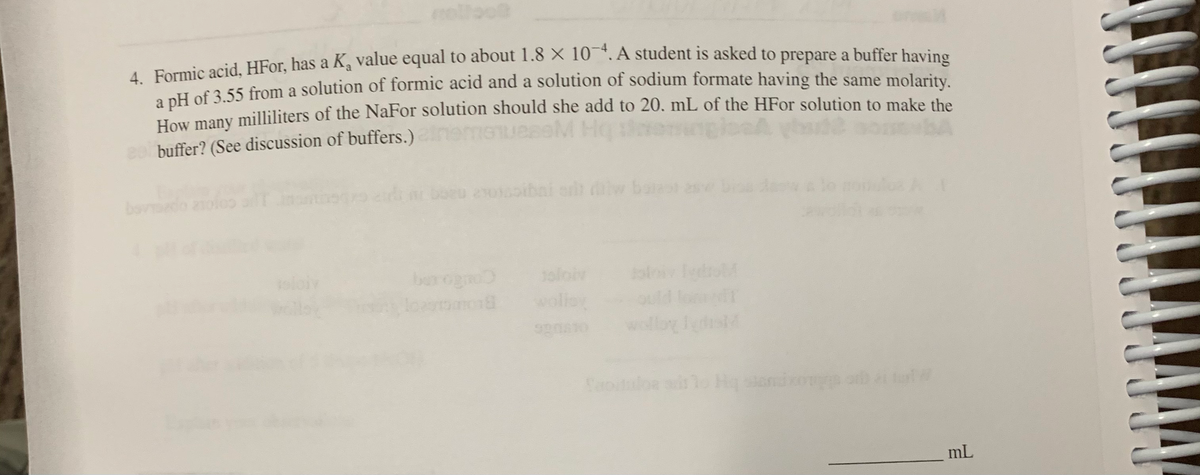 , Farmic acid. HFor, has a Ka value equal to about 1.8 X 10 .A student is asked to prepare a buffer having
T of 3 55 from a solution of formic acid and a solution of sodium formate having the same molarity.
Ham many mililiters of the NaFor solution should she add to 20. mL of the HFor solution to make the
heme
e0 buffer? (See discussion of buffers.)
bovdo
boeo 2015ibai e w ba as
eloiv
berognd
oloiv
wolle
Hq
mL
