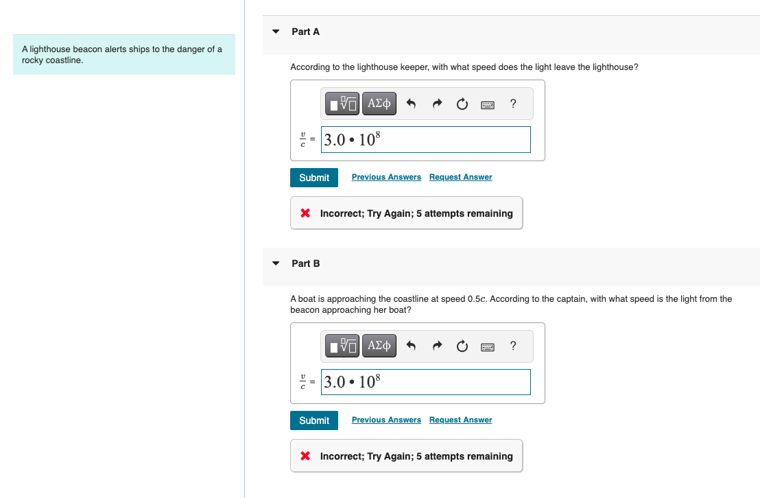 A lighthouse beacon alerts ships to the danger of a
rocky coastline.
Part A
According to the lighthouse keeper, with what speed does the light leave the lighthouse?
ΜΕ ΑΣΦ
3.0.108
?
Submit Previous Answers Request Answer
× Incorrect; Try Again; 5 attempts remaining
Part B
A boat is approaching the coastline at speed 0.5c. According to the captain, with what speed is the light from the
beacon approaching her boat?
ΜΕ ΑΣΦ
= 3.0.108
Submit Previous Answers Request Answer
× Incorrect; Try Again; 5 attempts remaining
?