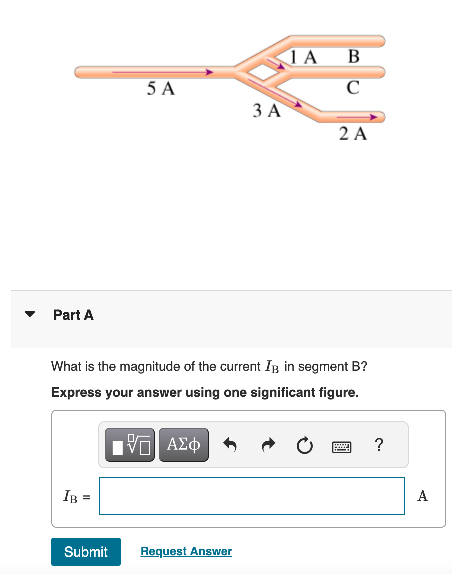 Part A
1A B
5 A
BC
C
3 A
2 A
What is the magnitude of the current IB in segment B?
Express your answer using one significant figure.
ΕΠΙ ΑΣΦ
IB =
Submit
Request Answer
?
A