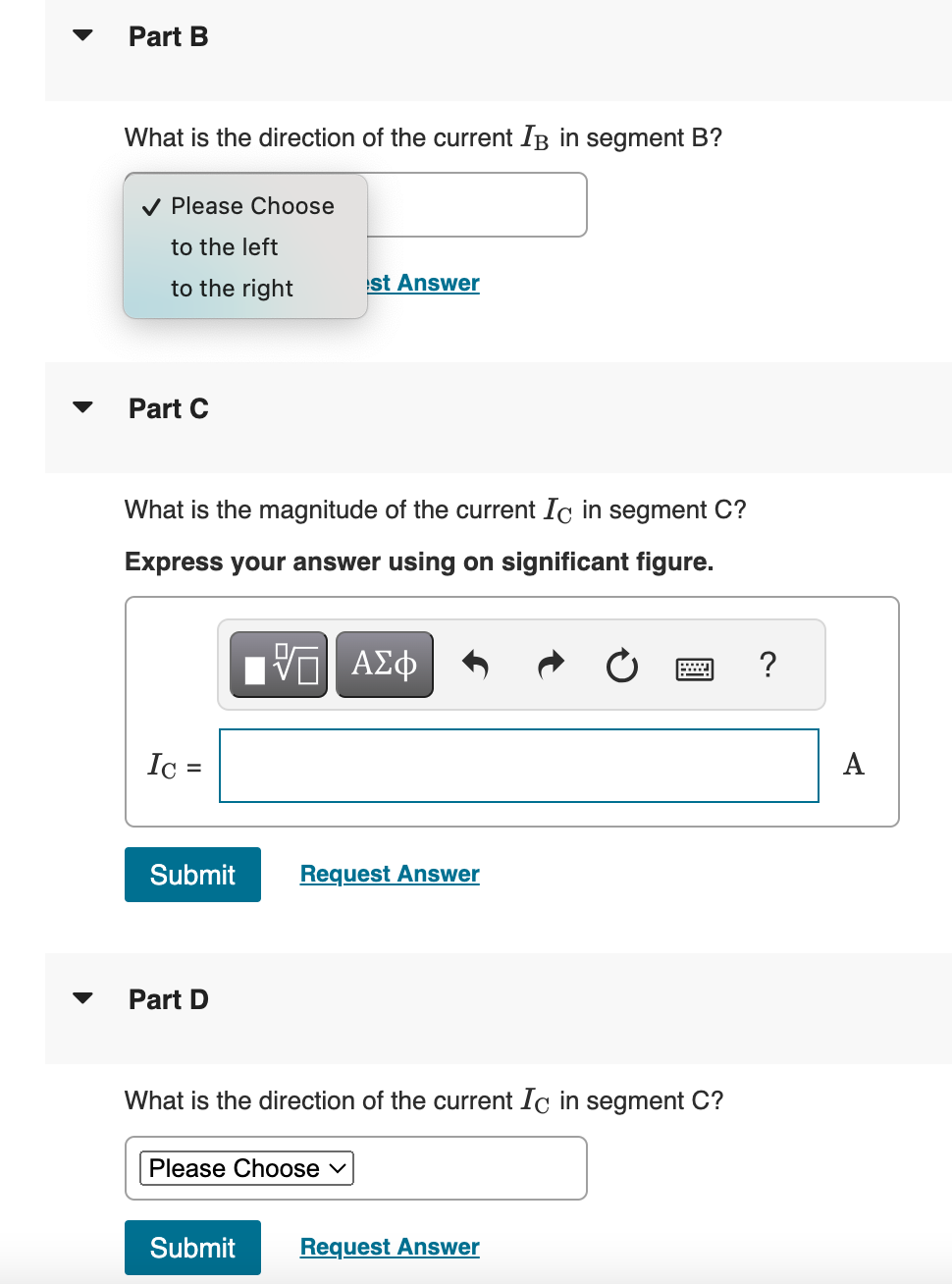 ་
Part B
What is the direction of the current IB in segment B?
✔ Please Choose
to the left
to the right
st Answer
Part C
What is the magnitude of the current Ic in segment C?
Express your answer using on significant figure.
ΕΠΙ ΑΣΦ
Ic =
Submit
Request Answer
Part D
What is the direction of the current Ic in segment C?
Please Choose ✓
Submit
Request Answer
?
A