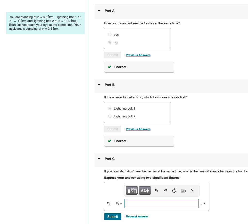 You are standing at x = 8.5 km. Lightning bolt 1 at
x=0 km and lightning bolt 2 at x = 13.0 km.
Both flashes reach your eye at the same time. Your
assistant is standing at x = 2.5 km.
Part A
Does your assistant see the flashes at the same time?
yes
no
Submit
Previous Answers
Part B
Correct
If the answer to part a is no, which flash does she see first?
Lightning bolt 1
Lightning bolt 2
Submit
Previous Answers
Part C
Correct
If your assistant didn't see the flashes at the same time, what is the time difference between the two flas
Express your answer using two significant figures.
Η ΜΕ ΑΣΦ
Submit
Request Answer
?
us